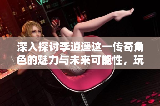 深入探讨李逍遥这一传奇角色的魅力与未来可能性，玩家期待再现经典游戏情怀
