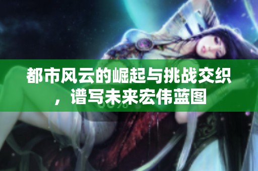 都市风云的崛起与挑战交织，谱写未来宏伟蓝图