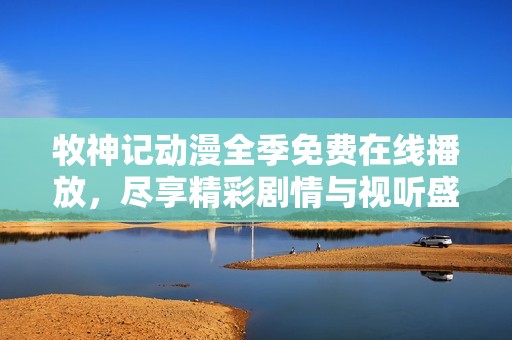 牧神记动漫全季免费在线播放，尽享精彩剧情与视听盛宴