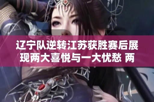 辽宁队逆转江苏获胜赛后展现两大喜悦与一大忧愁 两位国手状态低迷令人担忧