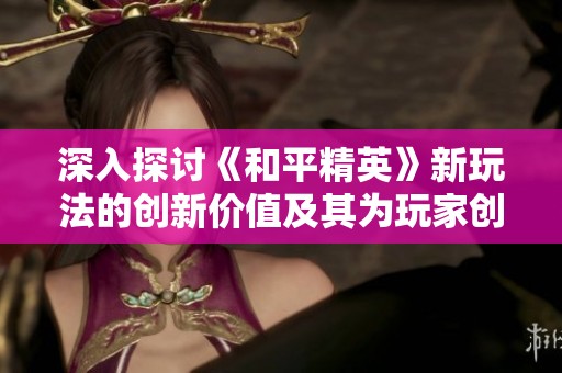 深入探讨《和平精英》新玩法的创新价值及其为玩家创造共建空间的深远意义