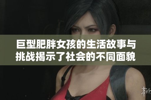 巨型肥胖女孩的生活故事与挑战揭示了社会的不同面貌