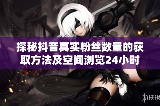探秘抖音真实粉丝数量的获取方法及空间浏览24小时自助下单的便捷体验