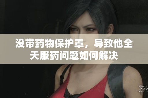 没带药物保护罩，导致他全天服药问题如何解决