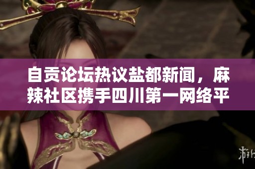 自贡论坛热议盐都新闻，麻辣社区携手四川第一网络平台助力当地信息交流