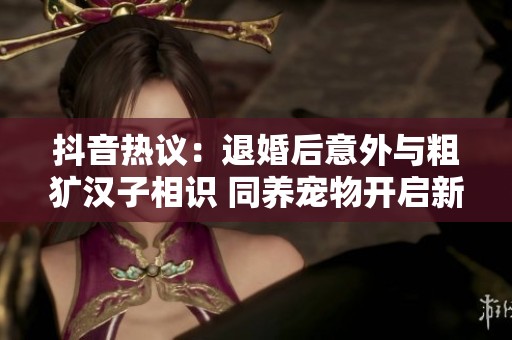抖音热议：退婚后意外与粗犷汉子相识 同养宠物开启新生活