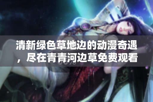 清新绿色草地边的动漫奇遇，尽在青青河边草免费观看中