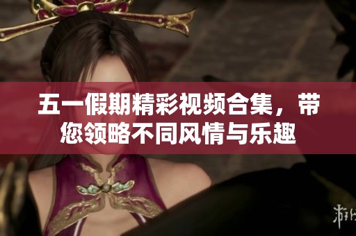 五一假期精彩视频合集，带您领略不同风情与乐趣