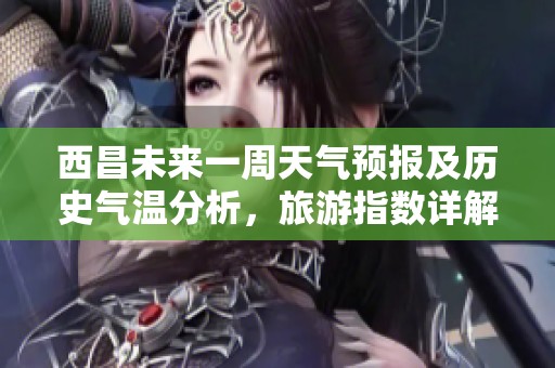 西昌未来一周天气预报及历史气温分析，旅游指数详解助您规划完美行程