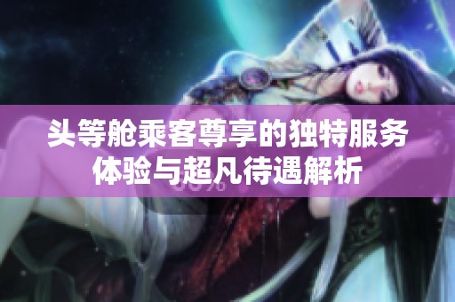 头等舱乘客尊享的独特服务体验与超凡待遇解析