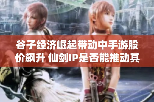 谷子经济崛起带动中手游股价飙升 仙剑IP是否能推动其长线发展成焦点