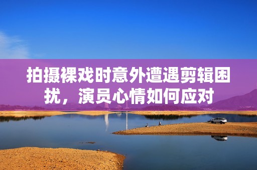 拍摄裸戏时意外遭遇剪辑困扰，演员心情如何应对