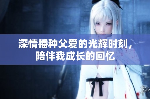 深情播种父爱的光辉时刻，陪伴我成长的回忆