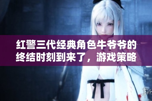 红警三代经典角色牛爷爷的终结时刻到来了，游戏策略新篇章展现精彩对决