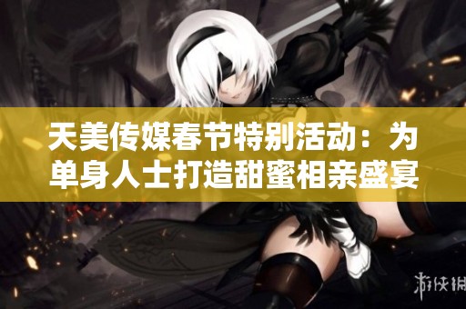 天美传媒春节特别活动：为单身人士打造甜蜜相亲盛宴