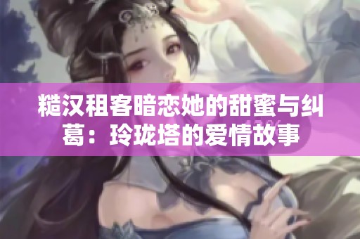 糙汉租客暗恋她的甜蜜与纠葛：玲珑塔的爱情故事