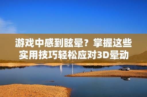 游戏中感到眩晕？掌握这些实用技巧轻松应对3D晕动症攻略！