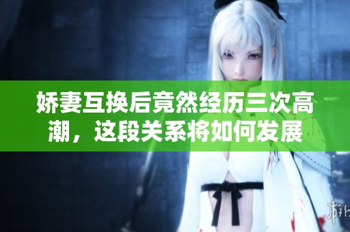 娇妻互换后竟然经历三次高潮，这段关系将如何发展