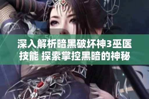 深入解析暗黑破坏神3巫医技能 探索掌控黑暗的神秘力量与策略