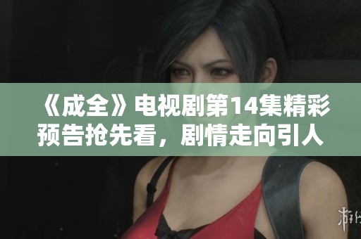 《成全》电视剧第14集精彩预告抢先看，剧情走向引人期待