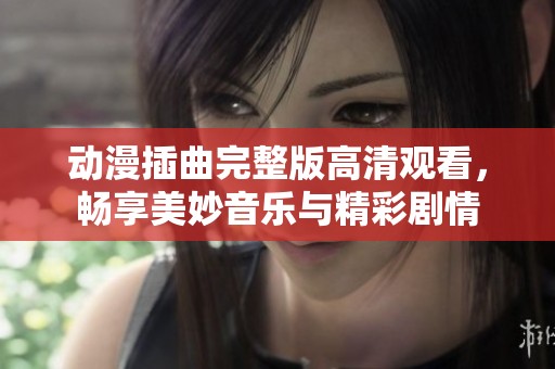 动漫插曲完整版高清观看，畅享美妙音乐与精彩剧情