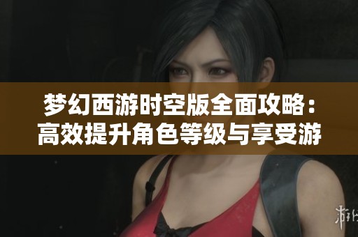 梦幻西游时空版全面攻略：高效提升角色等级与享受游戏乐趣的最佳策略分享
