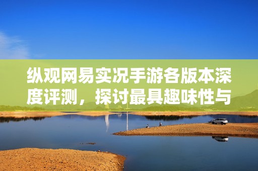 纵观网易实况手游各版本深度评测，探讨最具趣味性与挑战性的版本选择