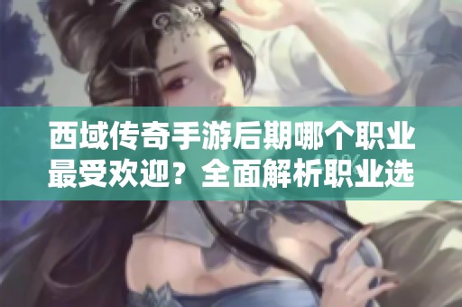 西域传奇手游后期哪个职业最受欢迎？全面解析职业选择与发展路径