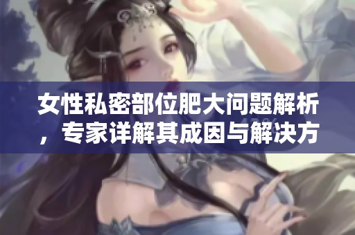 女性私密部位肥大问题解析，专家详解其成因与解决方法