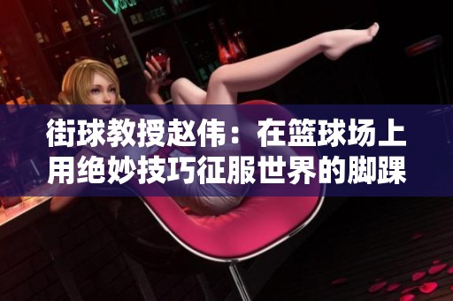 街球教授赵伟：在篮球场上用绝妙技巧征服世界的脚踝终结者之路