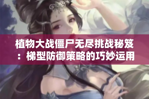 植物大战僵尸无尽挑战秘笈：梯型防御策略的巧妙运用与实战分析