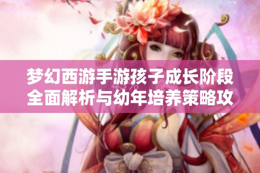 梦幻西游手游孩子成长阶段全面解析与幼年培养策略攻略分享