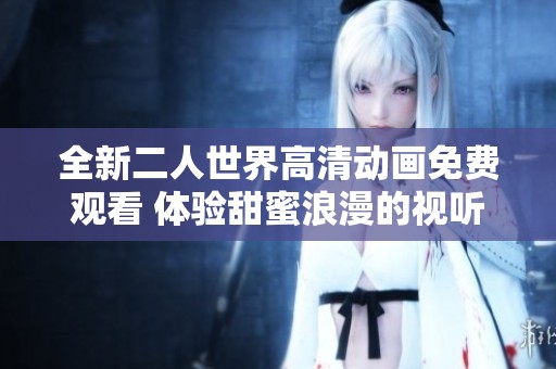 全新二人世界高清动画免费观看 体验甜蜜浪漫的视听盛宴