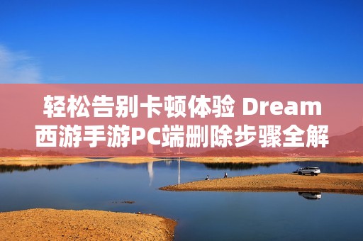轻松告别卡顿体验 Dream西游手游PC端删除步骤全解析畅享游戏乐趣