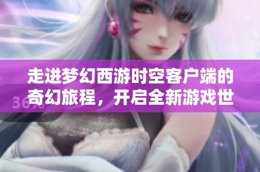 走进梦幻西游时空客户端的奇幻旅程，开启全新游戏世界的大门探秘之旅
