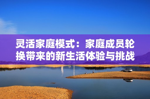 灵活家庭模式：家庭成员轮换带来的新生活体验与挑战