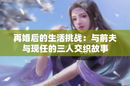 再婚后的生活挑战：与前夫与现任的三人交织故事