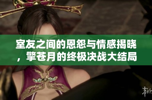 室友之间的恩怨与情感揭晓，擎苍月的终极决战大结局