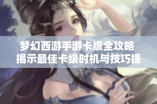 梦幻西游手游卡级全攻略 揭示最佳卡级时机与技巧提升游戏畅玩体验