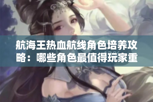 航海王热血航线角色培养攻略：哪些角色最值得玩家重点投资与提升