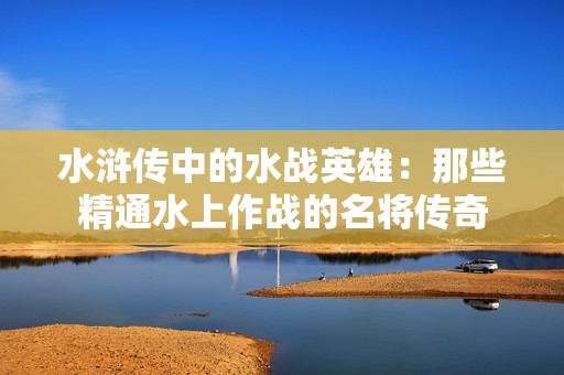 水浒传中的水战英雄：那些精通水上作战的名将传奇