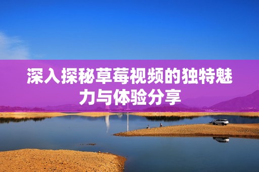 深入探秘草莓视频的独特魅力与体验分享