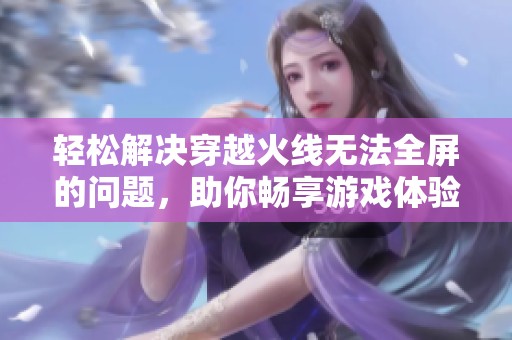 轻松解决穿越火线无法全屏的问题，助你畅享游戏体验的终极技巧