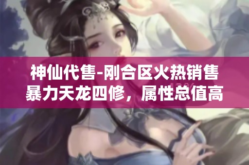 神仙代售-刚合区火热销售暴力天龙四修，属性总值高达6500，五体五属性完美展示