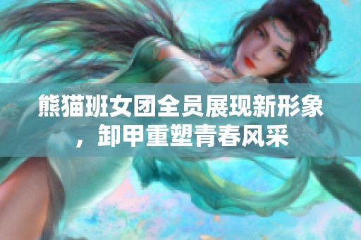 熊猫班女团全员展现新形象，卸甲重塑青春风采