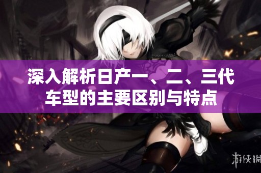 深入解析日产一、二、三代车型的主要区别与特点