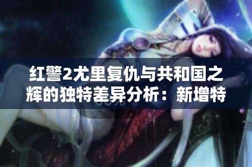 红警2尤里复仇与共和国之辉的独特差异分析：新增特点与内容深入对比解读