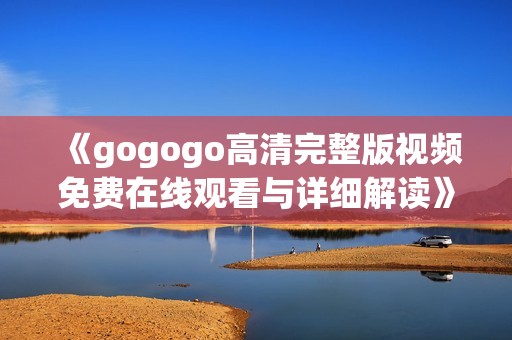 《gogogo高清完整版视频免费在线观看与详细解读》
