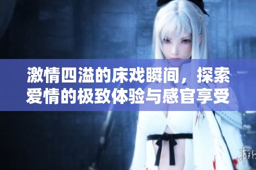 激情四溢的床戏瞬间，探索爱情的极致体验与感官享受