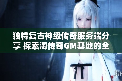 独特复古神级传奇服务端分享 探索淘传奇GM基地的全新体验